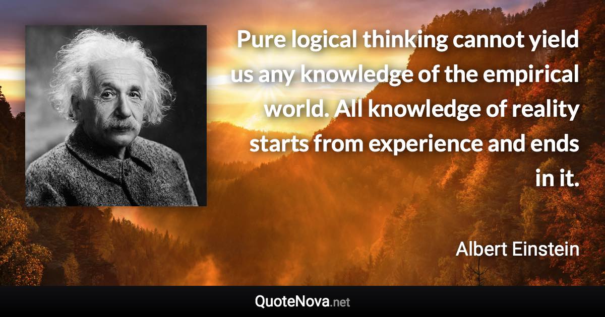 Pure logical thinking cannot yield us any knowledge of the empirical world. All knowledge of reality starts from experience and ends in it. - Albert Einstein quote