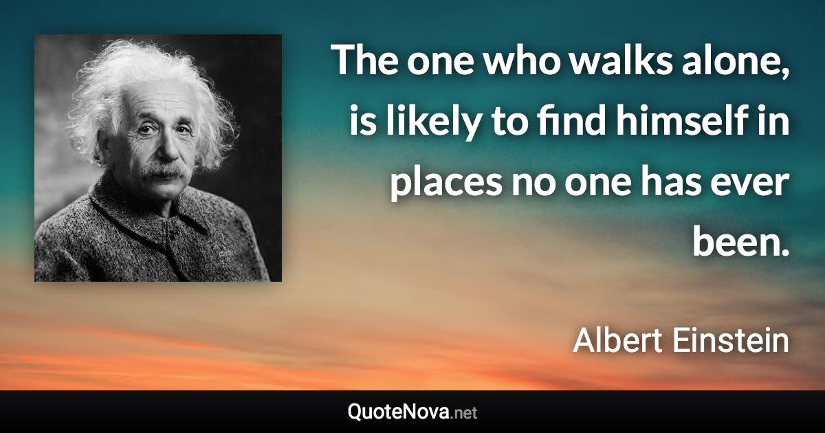 The one who walks alone, is likely to find himself in places no one has ever been. - Albert Einstein quote
