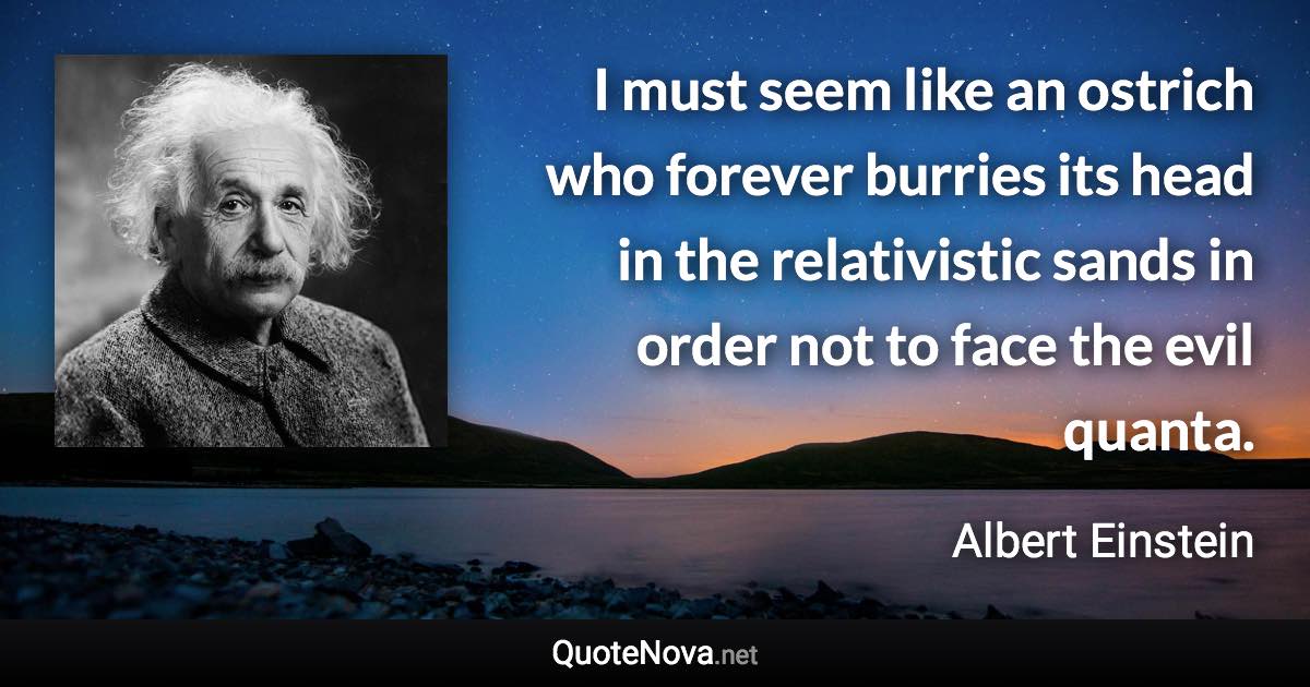 I must seem like an ostrich who forever burries its head in the relativistic sands in order not to face the evil quanta. - Albert Einstein quote