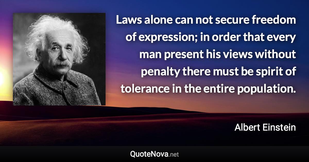 Laws alone can not secure freedom of expression; in order that every man present his views without penalty there must be spirit of tolerance in the entire population. - Albert Einstein quote