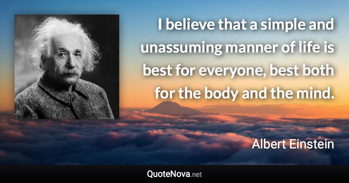 I believe that a simple and unassuming manner of life is best for everyone, best both for the body and the mind. - Albert Einstein quote