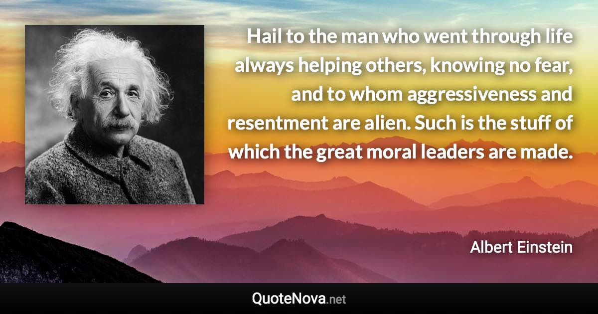 Hail to the man who went through life always helping others, knowing no fear, and to whom aggressiveness and resentment are alien. Such is the stuff of which the great moral leaders are made. - Albert Einstein quote