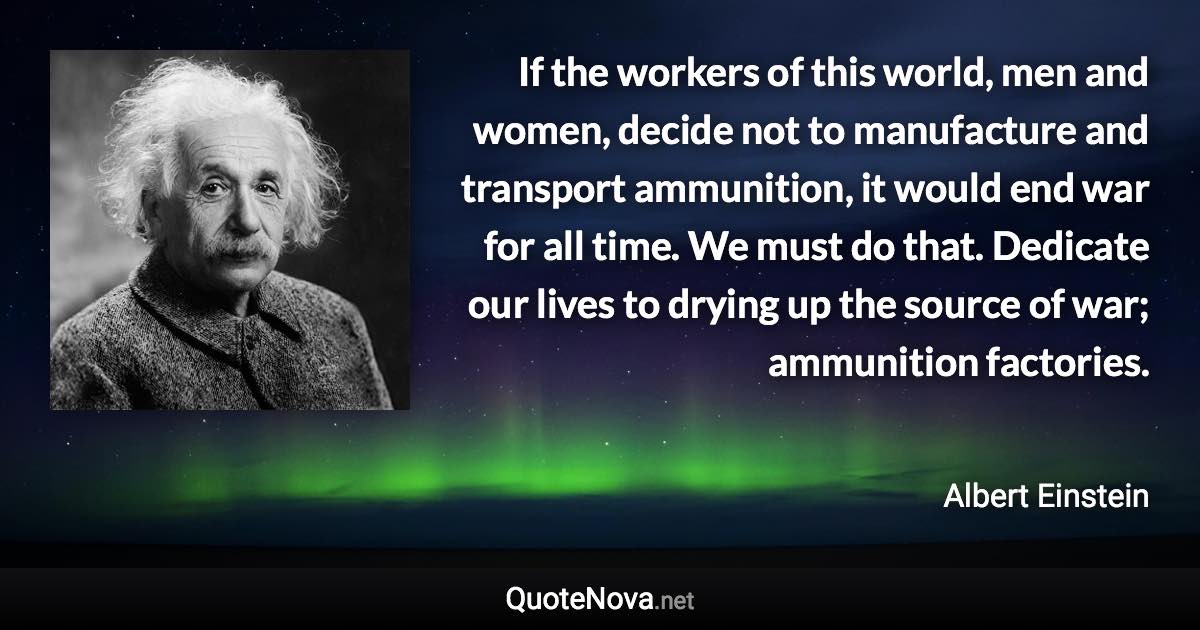 If the workers of this world, men and women, decide not to manufacture and transport ammunition, it would end war for all time. We must do that. Dedicate our lives to drying up the source of war; ammunition factories. - Albert Einstein quote