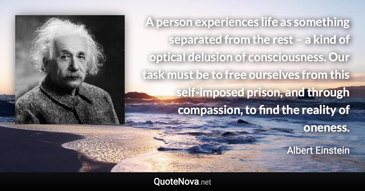 A person experiences life as something separated from the rest – a kind of optical delusion of consciousness. Our task must be to free ourselves from this self-imposed prison, and through compassion, to find the reality of oneness. - Albert Einstein quote