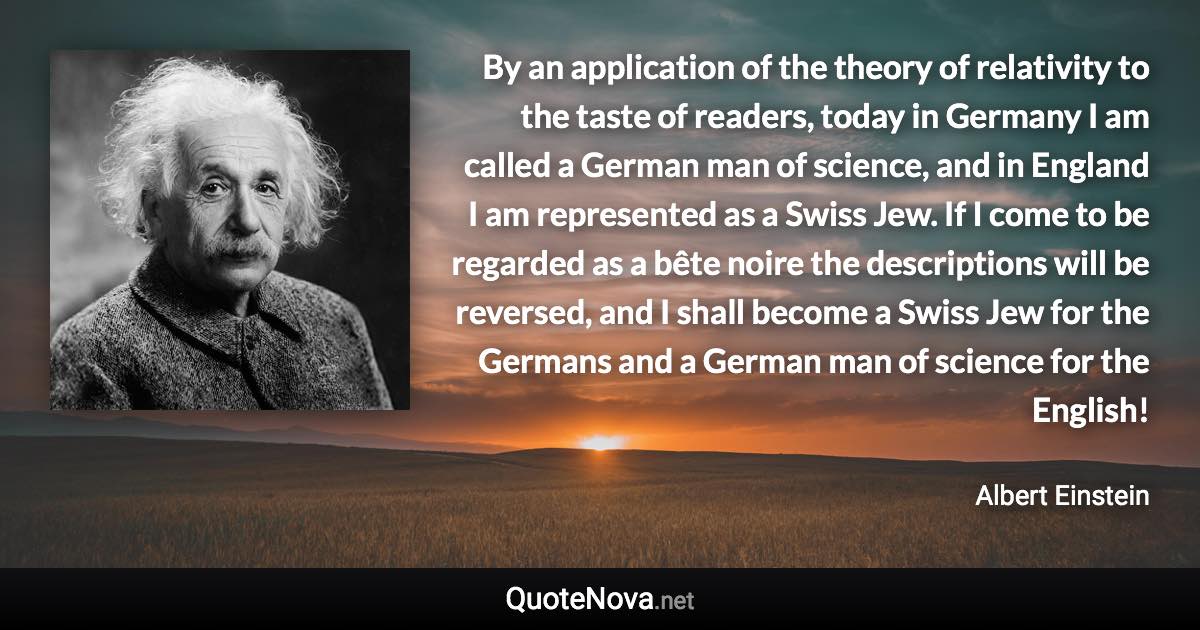 By an application of the theory of relativity to the taste of readers, today in Germany I am called a German man of science, and in England I am represented as a Swiss Jew. If I come to be regarded as a bête noire the descriptions will be reversed, and I shall become a Swiss Jew for the Germans and a German man of science for the English! - Albert Einstein quote