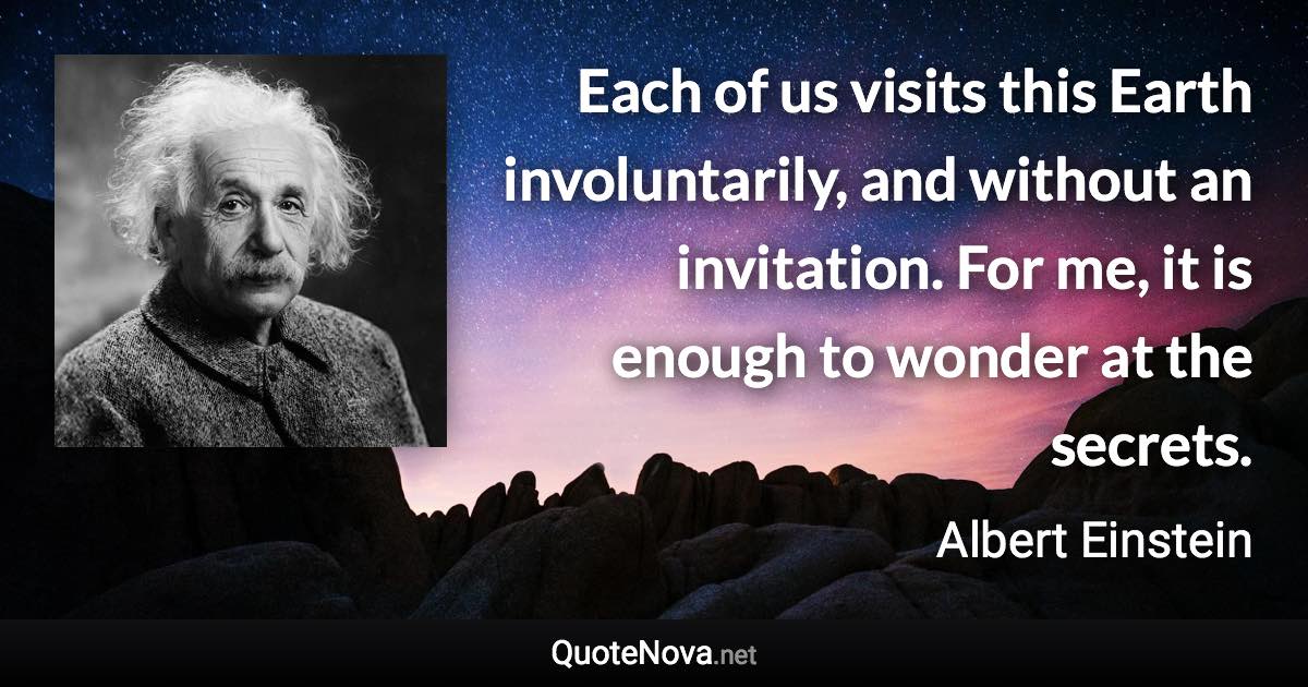 Each of us visits this Earth involuntarily, and without an invitation. For me, it is enough to wonder at the secrets. - Albert Einstein quote