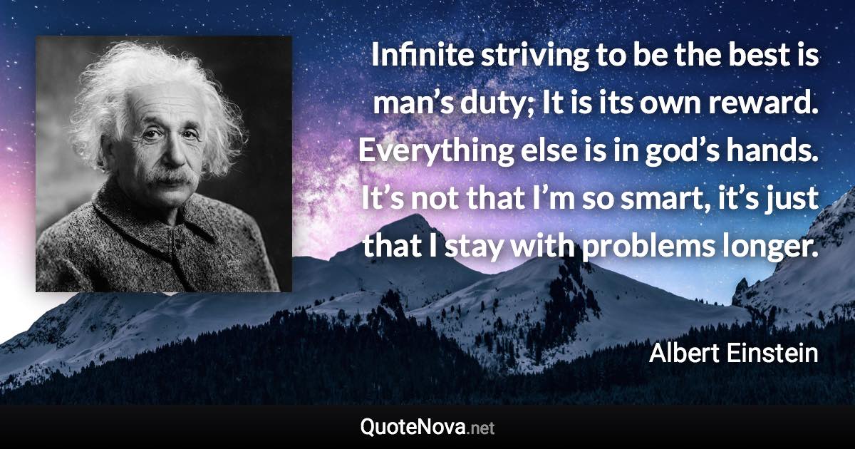 Infinite striving to be the best is man’s duty; It is its own reward. Everything else is in god’s hands. It’s not that I’m so smart, it’s just that I stay with problems longer. - Albert Einstein quote