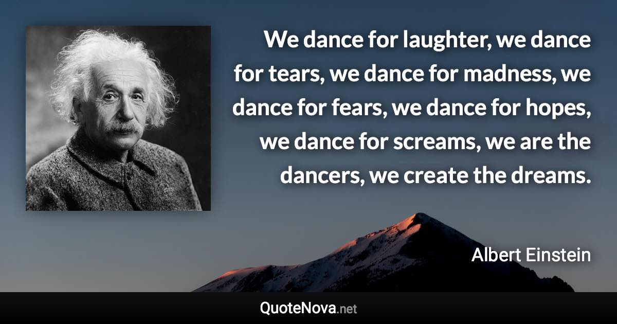 We dance for laughter, we dance for tears, we dance for madness, we dance for fears, we dance for hopes, we dance for screams, we are the dancers, we create the dreams. - Albert Einstein quote