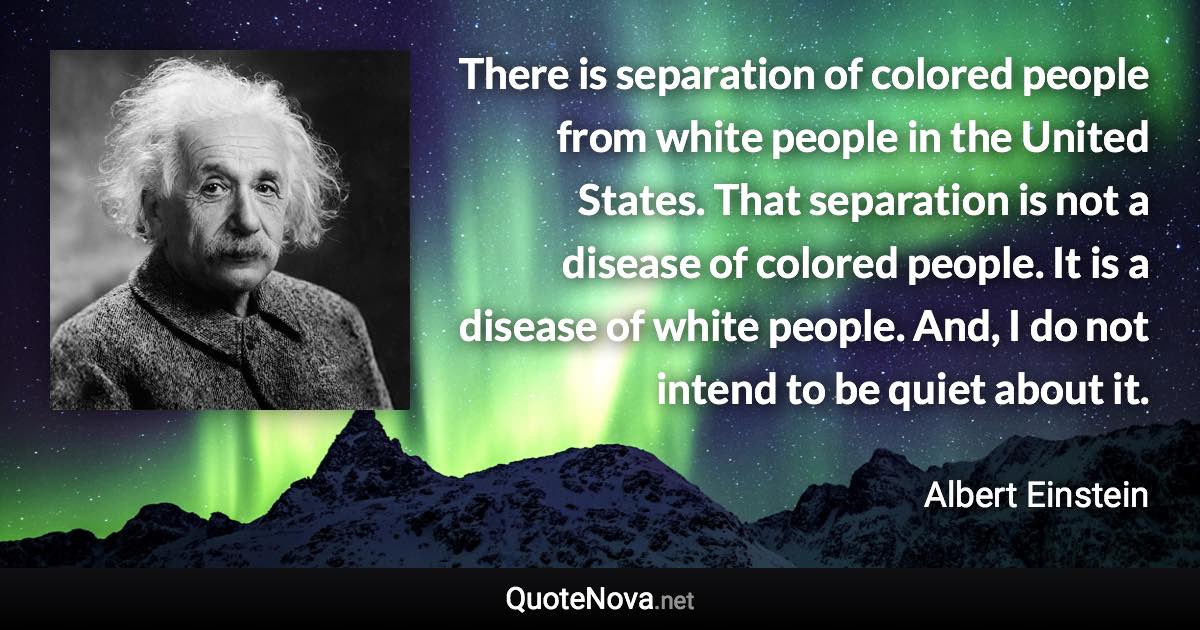 There is separation of colored people from white people in the United States. That separation is not a disease of colored people. It is a disease of white people. And, I do not intend to be quiet about it. - Albert Einstein quote
