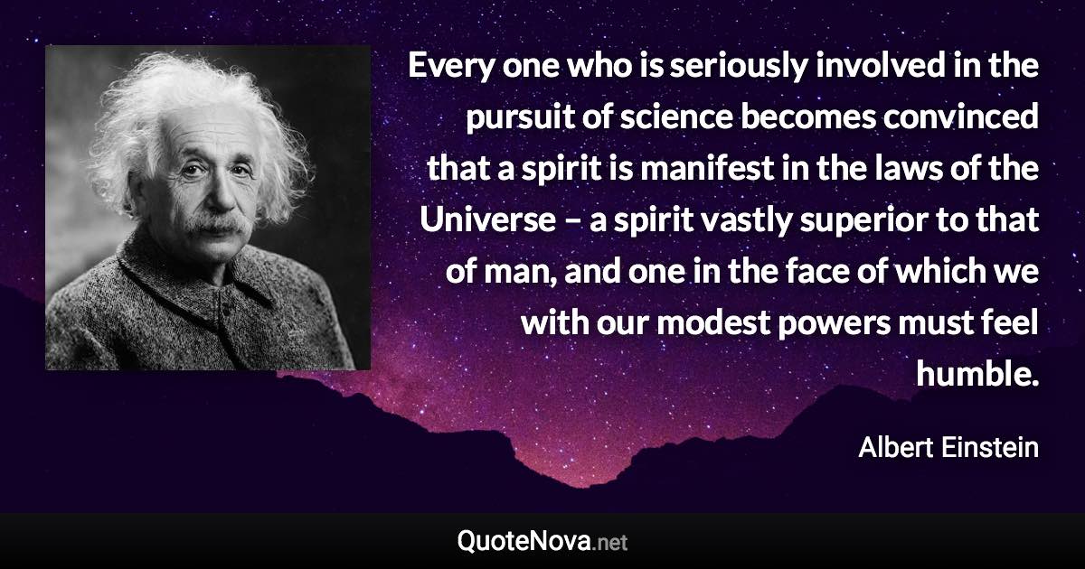 Every one who is seriously involved in the pursuit of science becomes convinced that a spirit is manifest in the laws of the Universe – a spirit vastly superior to that of man, and one in the face of which we with our modest powers must feel humble. - Albert Einstein quote