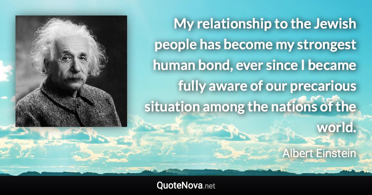 My relationship to the Jewish people has become my strongest human bond, ever since I became fully aware of our precarious situation among the nations of the world. - Albert Einstein quote