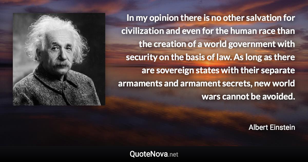 In my opinion there is no other salvation for civilization and even for the human race than the creation of a world government with security on the basis of law. As long as there are sovereign states with their separate armaments and armament secrets, new world wars cannot be avoided. - Albert Einstein quote