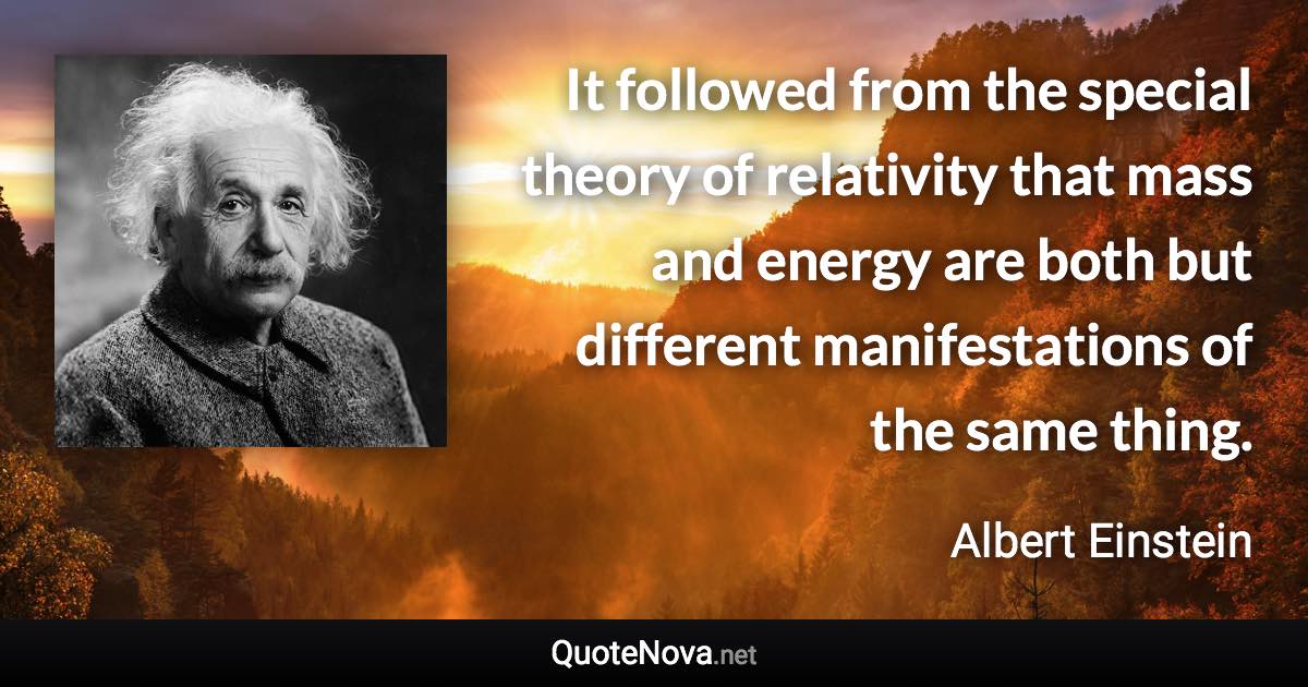 It followed from the special theory of relativity that mass and energy are both but different manifestations of the same thing. - Albert Einstein quote