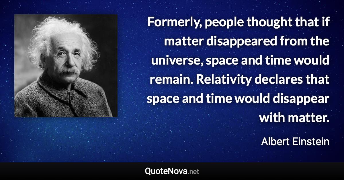 Formerly, people thought that if matter disappeared from the universe, space and time would remain. Relativity declares that space and time would disappear with matter. - Albert Einstein quote