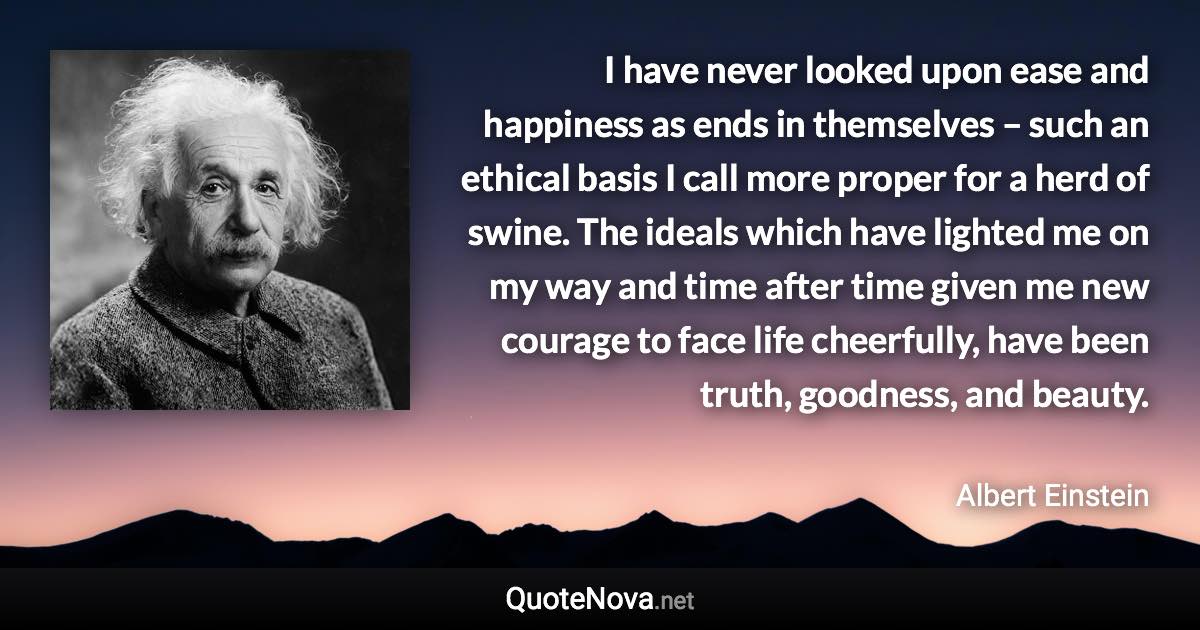 I have never looked upon ease and happiness as ends in themselves – such an ethical basis I call more proper for a herd of swine. The ideals which have lighted me on my way and time after time given me new courage to face life cheerfully, have been truth, goodness, and beauty. - Albert Einstein quote