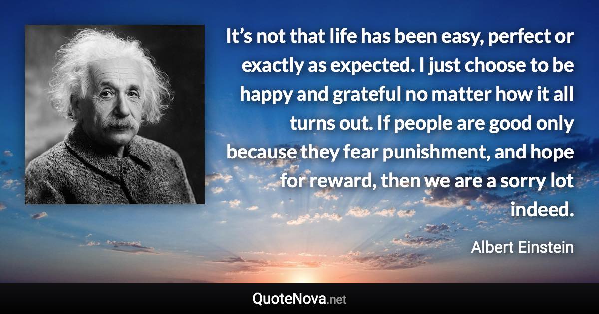 It’s not that life has been easy, perfect or exactly as expected. I just choose to be happy and grateful no matter how it all turns out. If people are good only because they fear punishment, and hope for reward, then we are a sorry lot indeed. - Albert Einstein quote