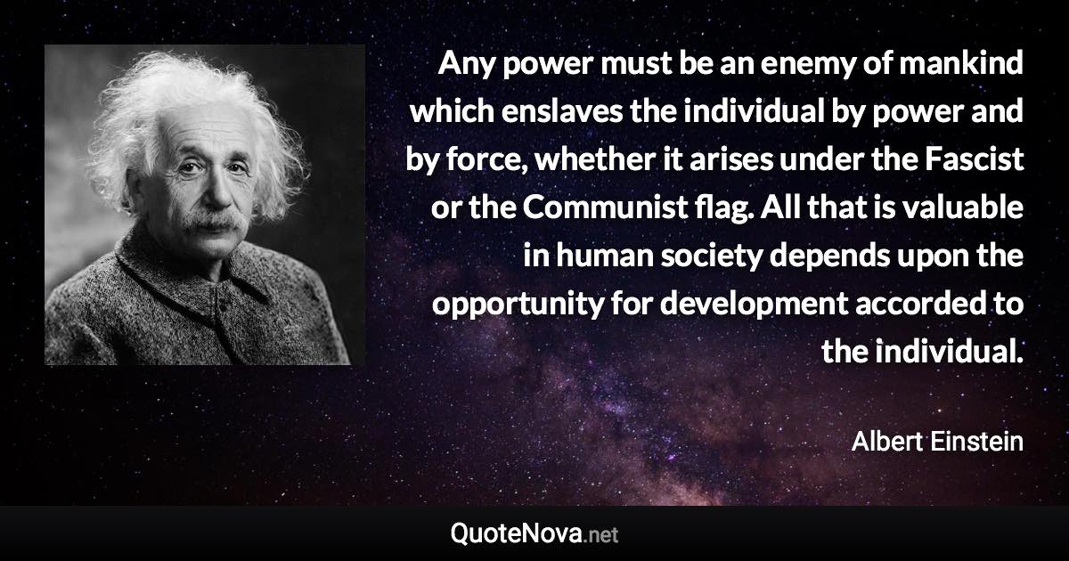 Any power must be an enemy of mankind which enslaves the individual by power and by force, whether it arises under the Fascist or the Communist flag. All that is valuable in human society depends upon the opportunity for development accorded to the individual. - Albert Einstein quote