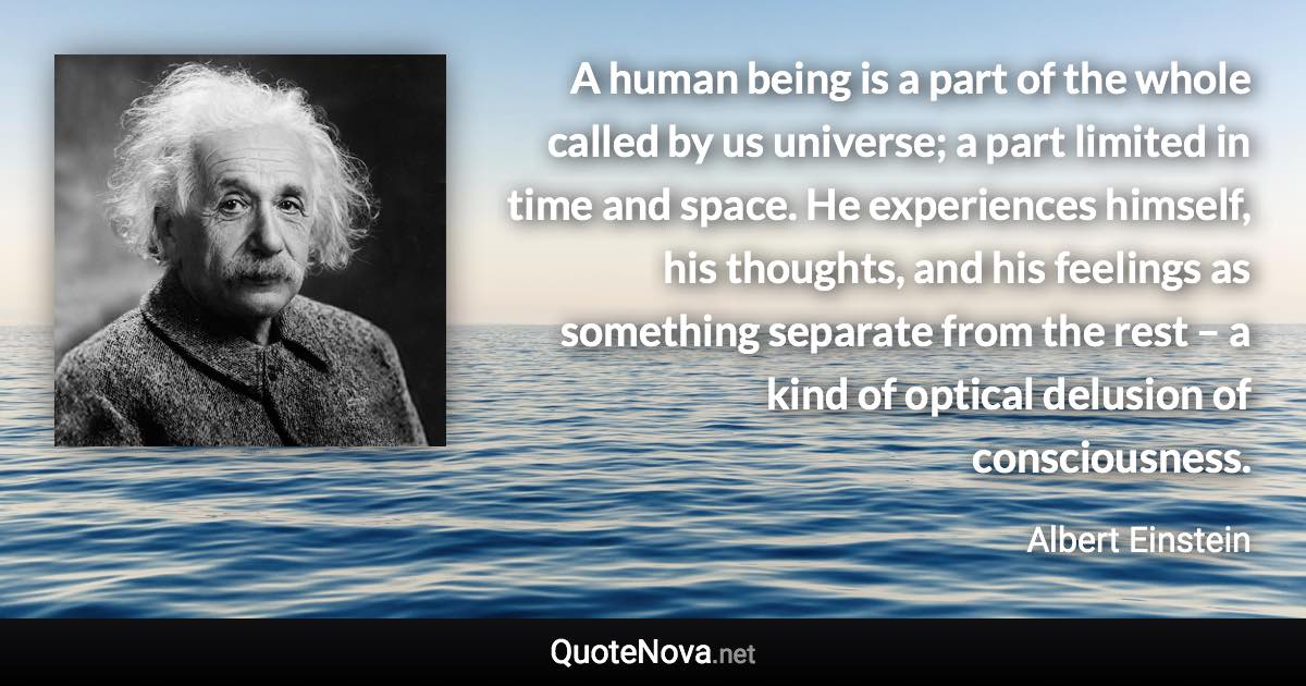 A human being is a part of the whole called by us universe; a part limited in time and space. He experiences himself, his thoughts, and his feelings as something separate from the rest – a kind of optical delusion of consciousness. - Albert Einstein quote