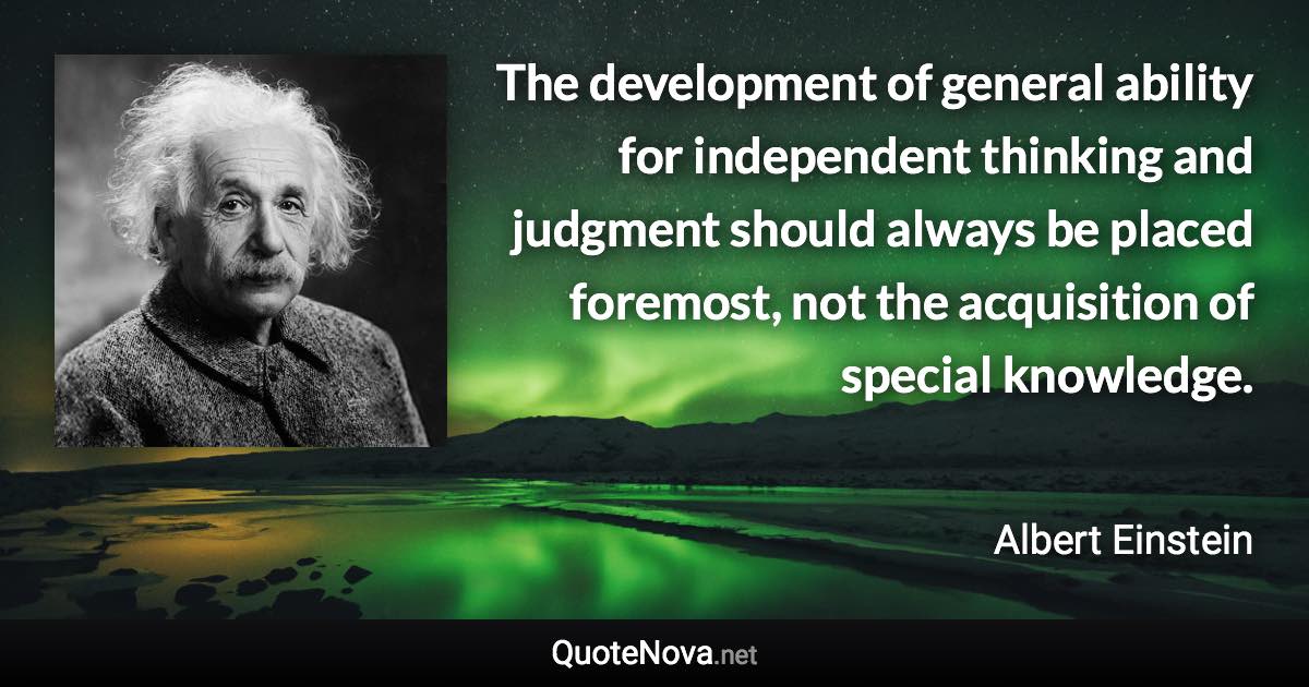 The development of general ability for independent thinking and judgment should always be placed foremost, not the acquisition of special knowledge. - Albert Einstein quote