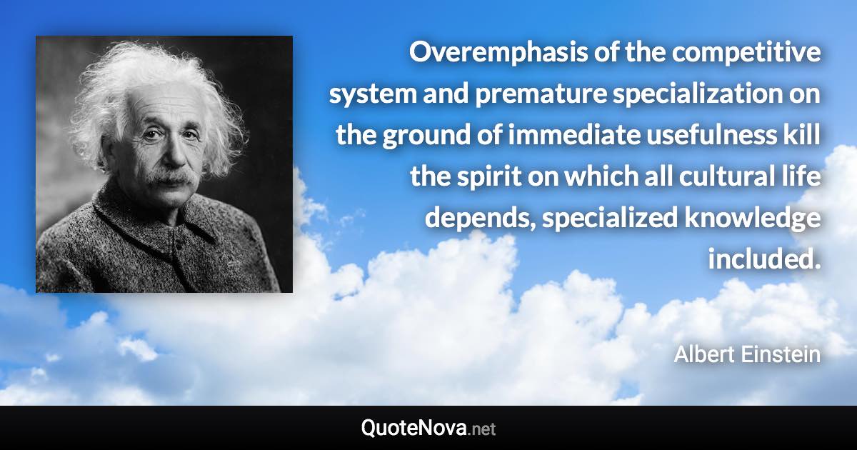 Overemphasis of the competitive system and premature specialization on the ground of immediate usefulness kill the spirit on which all cultural life depends, specialized knowledge included. - Albert Einstein quote