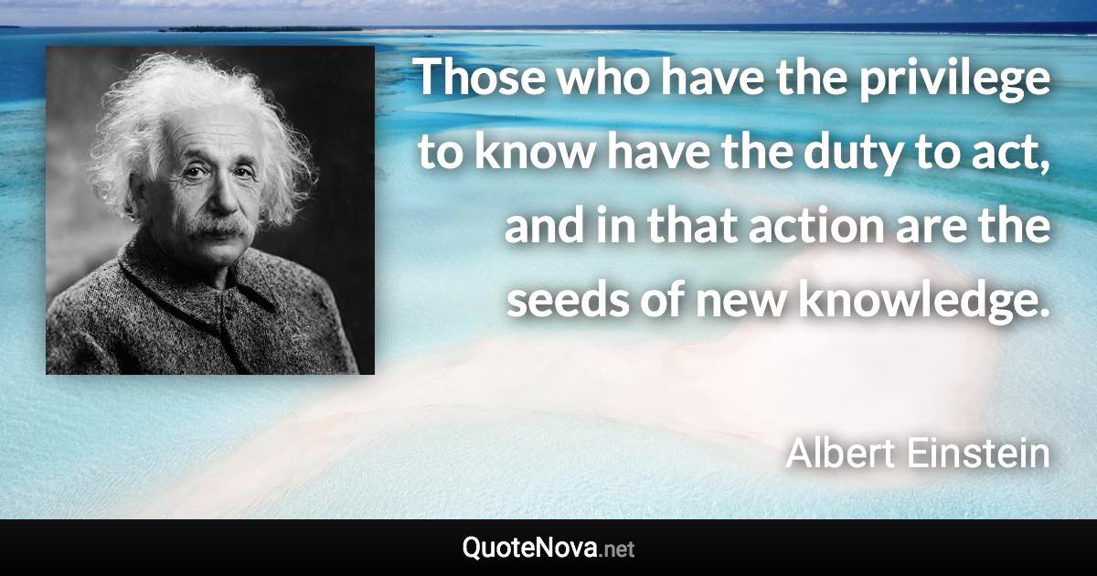 Those who have the privilege to know have the duty to act, and in that action are the seeds of new knowledge. - Albert Einstein quote