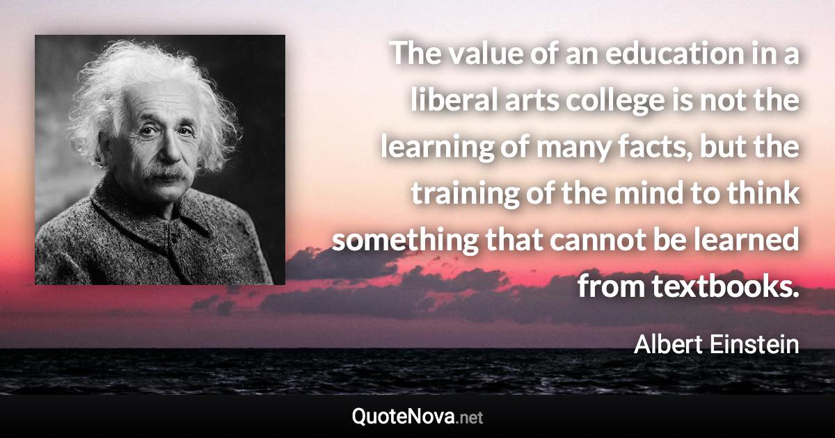 The value of an education in a liberal arts college is not the learning of many facts, but the training of the mind to think something that cannot be learned from textbooks. - Albert Einstein quote