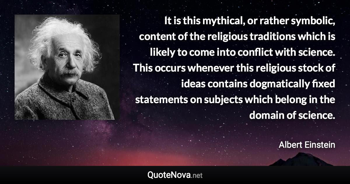 It is this mythical, or rather symbolic, content of the religious traditions which is likely to come into conflict with science. This occurs whenever this religious stock of ideas contains dogmatically fixed statements on subjects which belong in the domain of science. - Albert Einstein quote