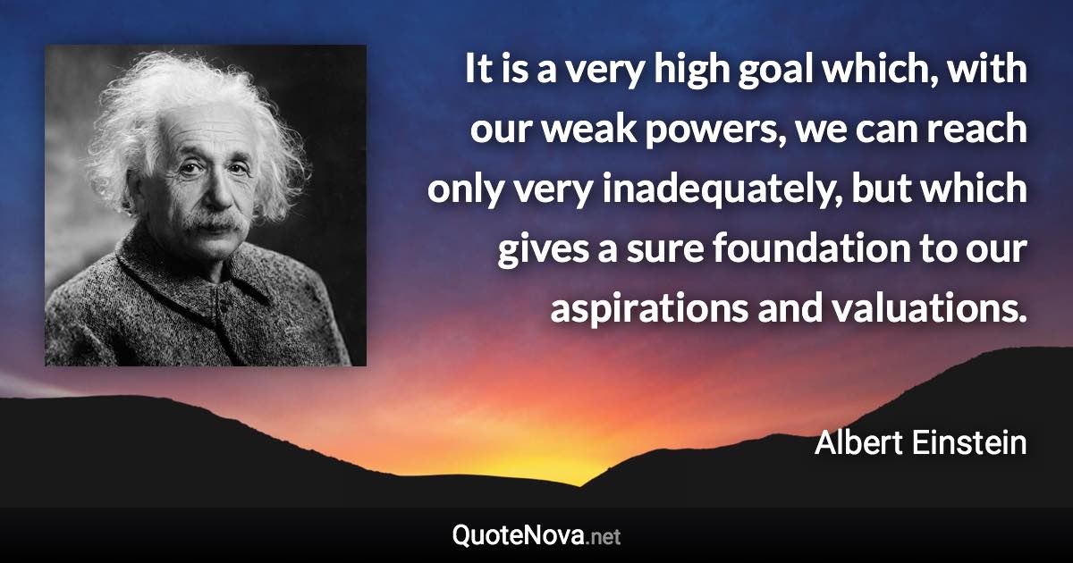 It is a very high goal which, with our weak powers, we can reach only very inadequately, but which gives a sure foundation to our aspirations and valuations. - Albert Einstein quote