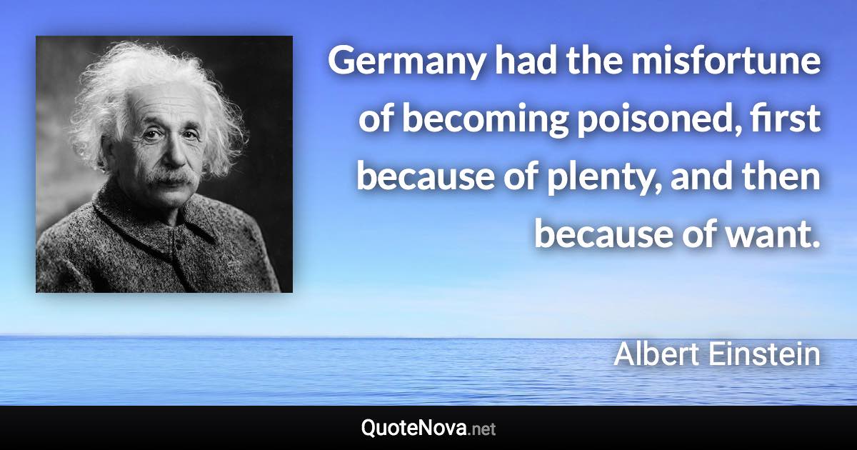 Germany had the misfortune of becoming poisoned, first because of plenty, and then because of want. - Albert Einstein quote
