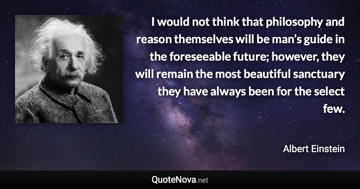 I would not think that philosophy and reason themselves will be man’s guide in the foreseeable future; however, they will remain the most beautiful sanctuary they have always been for the select few. - Albert Einstein quote