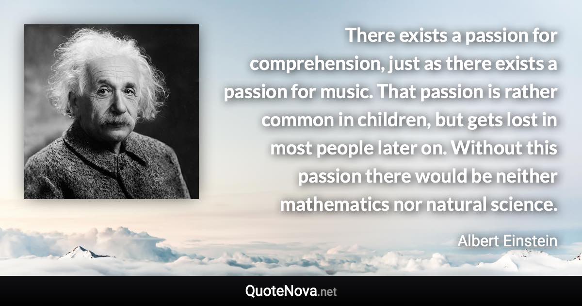 There exists a passion for comprehension, just as there exists a passion for music. That passion is rather common in children, but gets lost in most people later on. Without this passion there would be neither mathematics nor natural science. - Albert Einstein quote