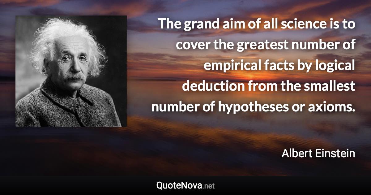 The grand aim of all science is to cover the greatest number of empirical facts by logical deduction from the smallest number of hypotheses or axioms. - Albert Einstein quote