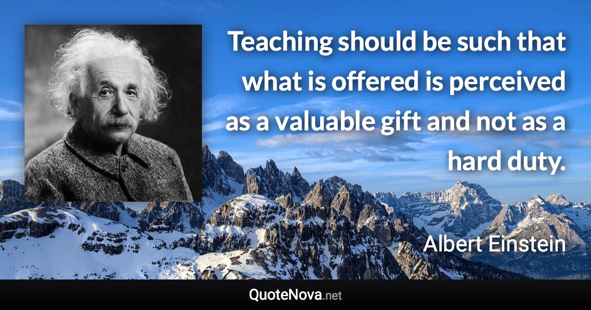 Teaching should be such that what is offered is perceived as a valuable gift and not as a hard duty. - Albert Einstein quote