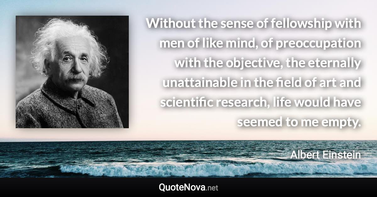 Without the sense of fellowship with men of like mind, of preoccupation with the objective, the eternally unattainable in the field of art and scientific research, life would have seemed to me empty. - Albert Einstein quote