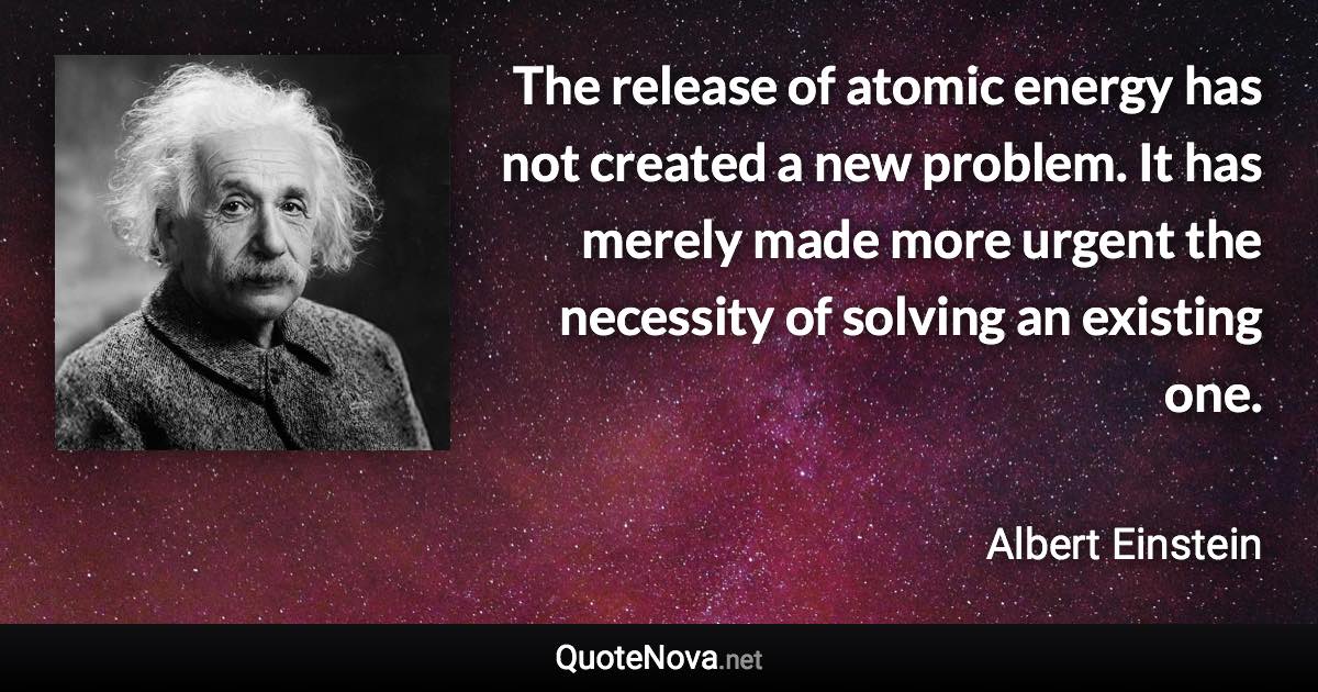 The release of atomic energy has not created a new problem. It has merely made more urgent the necessity of solving an existing one. - Albert Einstein quote