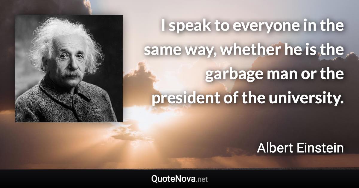 I speak to everyone in the same way, whether he is the garbage man or the president of the university. - Albert Einstein quote