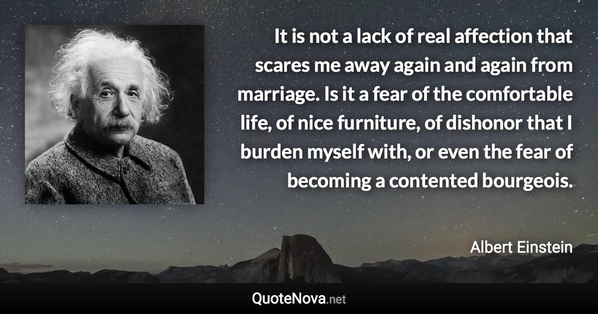 It is not a lack of real affection that scares me away again and again from marriage. Is it a fear of the comfortable life, of nice furniture, of dishonor that I burden myself with, or even the fear of becoming a contented bourgeois. - Albert Einstein quote