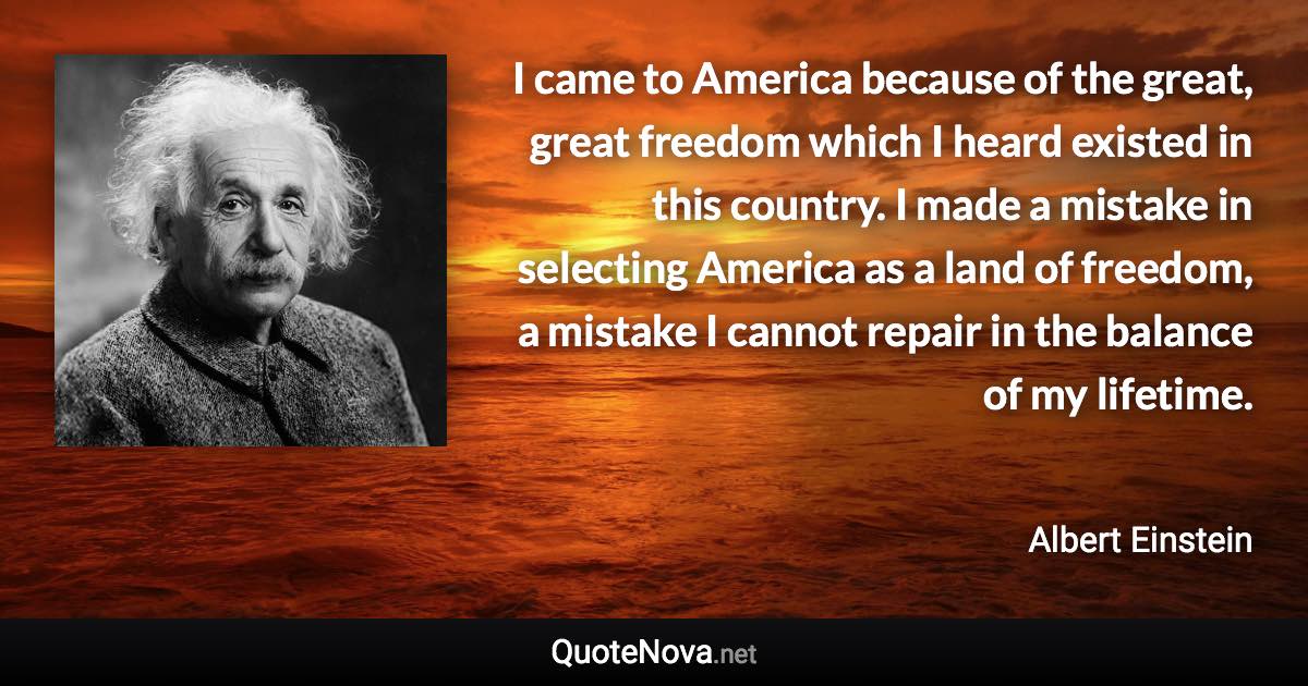 I came to America because of the great, great freedom which I heard existed in this country. I made a mistake in selecting America as a land of freedom, a mistake I cannot repair in the balance of my lifetime. - Albert Einstein quote
