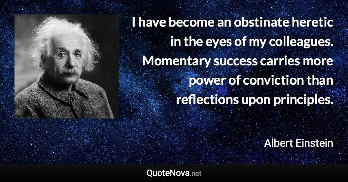 I have become an obstinate heretic in the eyes of my colleagues. Momentary success carries more power of conviction than reflections upon principles. - Albert Einstein quote