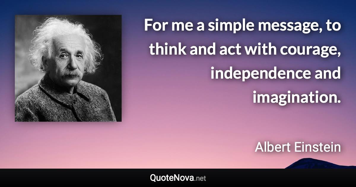 For me a simple message, to think and act with courage, independence and imagination. - Albert Einstein quote