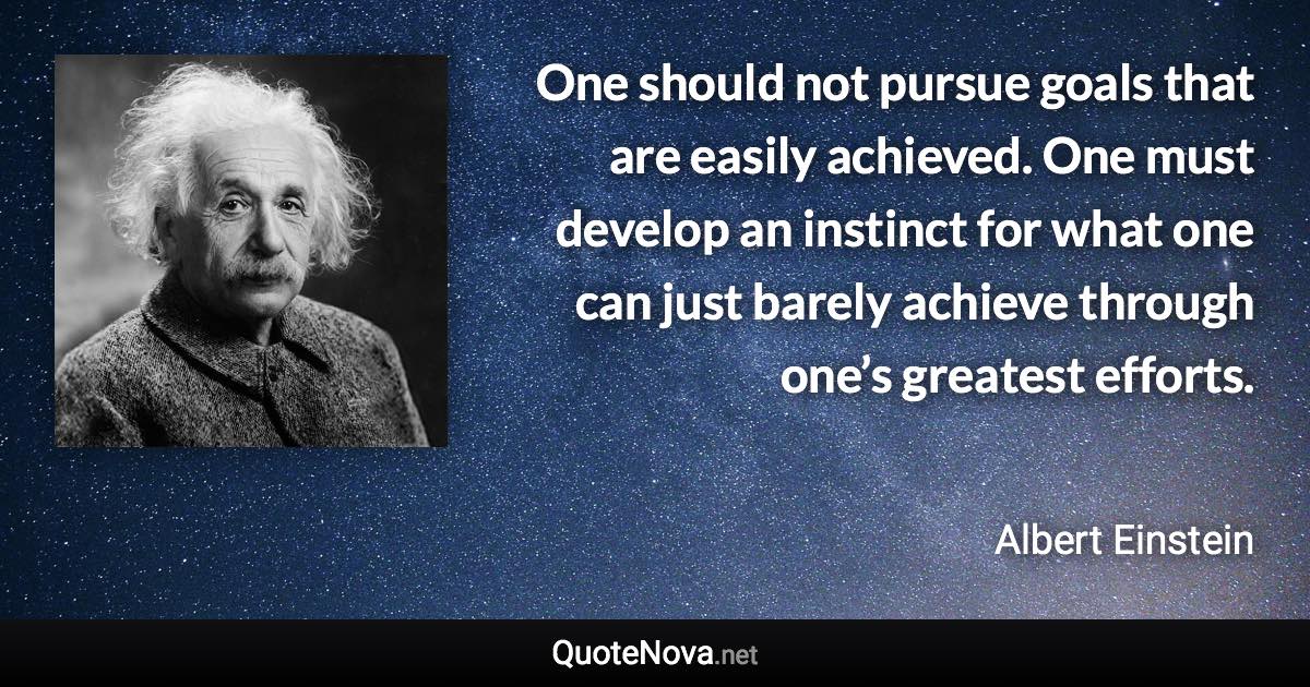 One should not pursue goals that are easily achieved. One must develop an instinct for what one can just barely achieve through one’s greatest efforts. - Albert Einstein quote