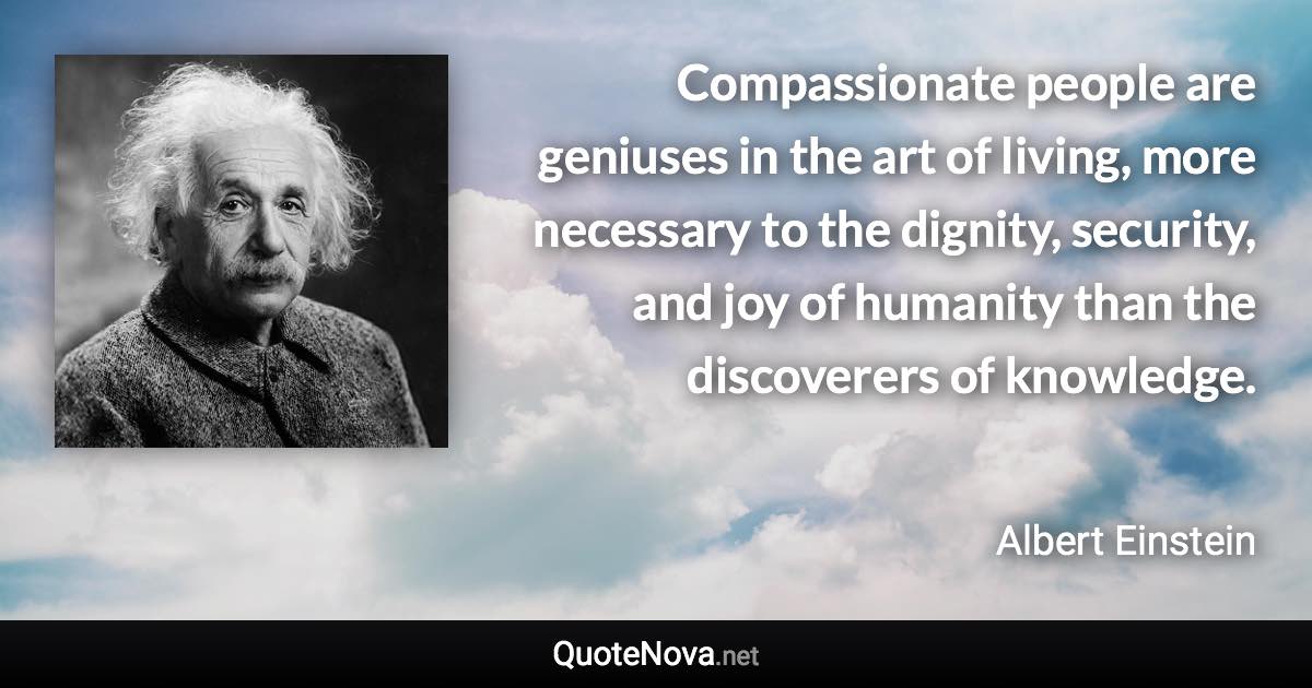 Compassionate people are geniuses in the art of living, more necessary to the dignity, security, and joy of humanity than the discoverers of knowledge. - Albert Einstein quote