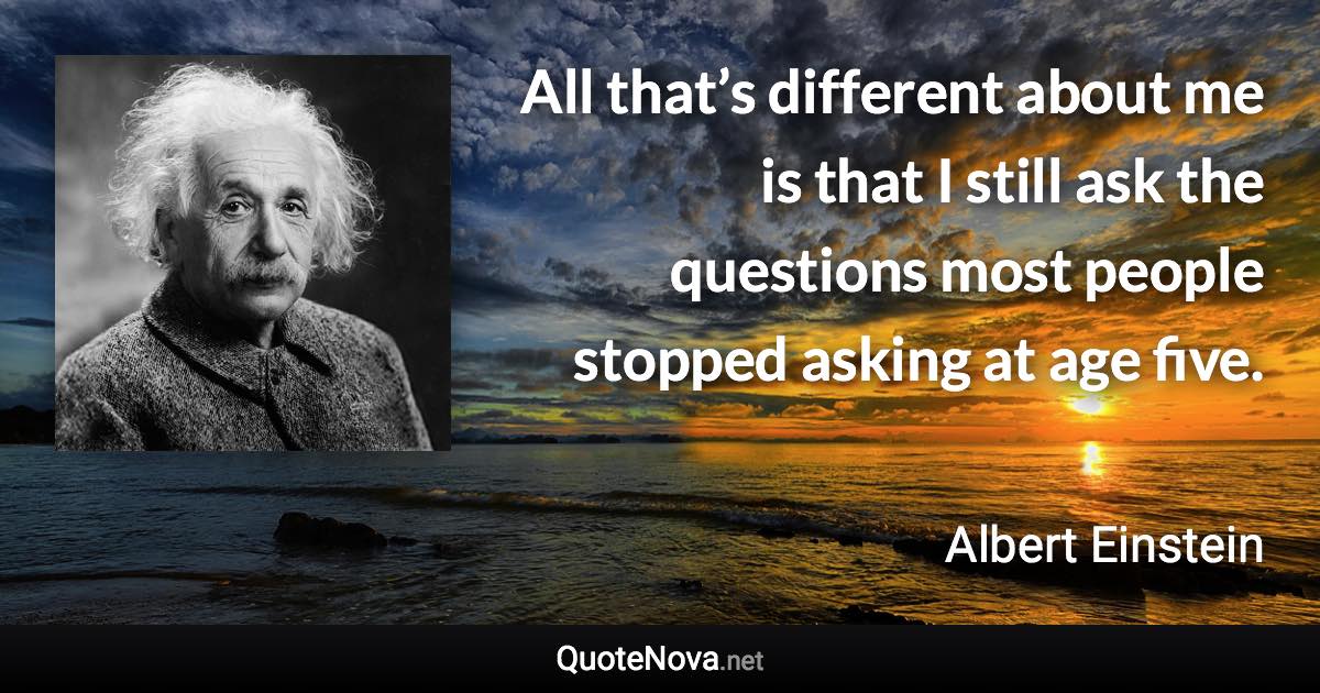 All that’s different about me is that I still ask the questions most people stopped asking at age five. - Albert Einstein quote