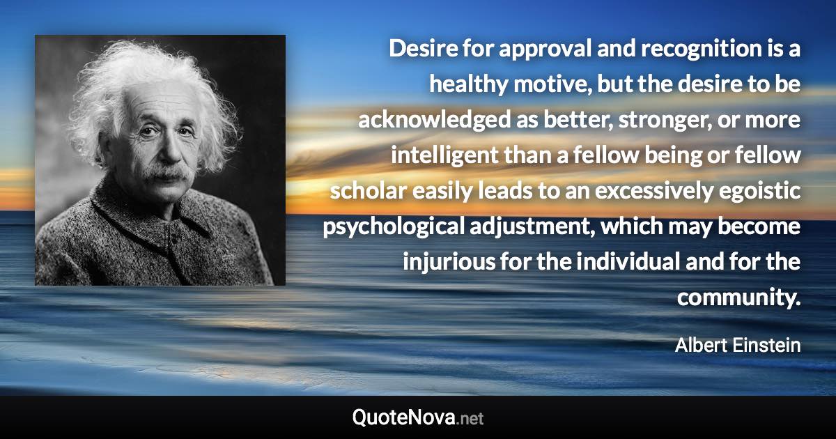 Desire for approval and recognition is a healthy motive, but the desire to be acknowledged as better, stronger, or more intelligent than a fellow being or fellow scholar easily leads to an excessively egoistic psychological adjustment, which may become injurious for the individual and for the community. - Albert Einstein quote