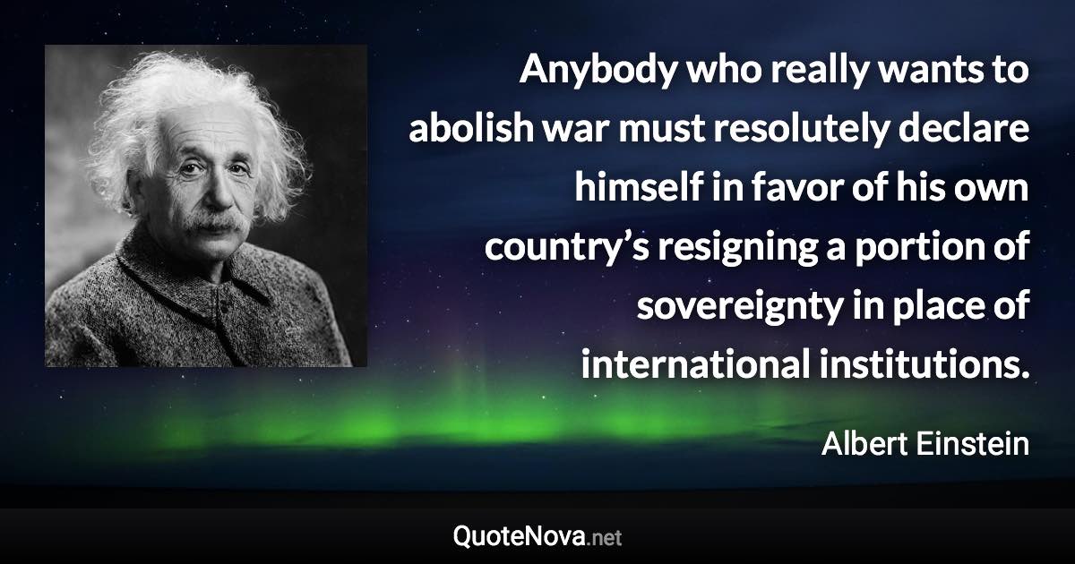 Anybody who really wants to abolish war must resolutely declare himself in favor of his own country’s resigning a portion of sovereignty in place of international institutions. - Albert Einstein quote
