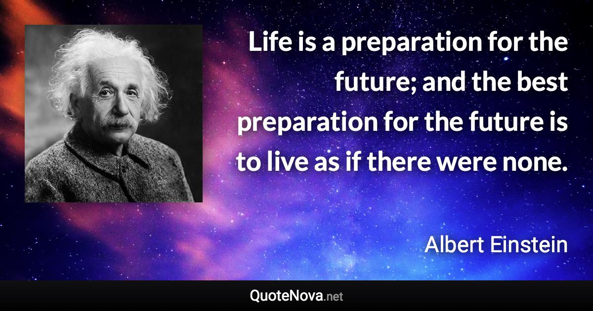 Life is a preparation for the future; and the best preparation for the future is to live as if there were none. - Albert Einstein quote