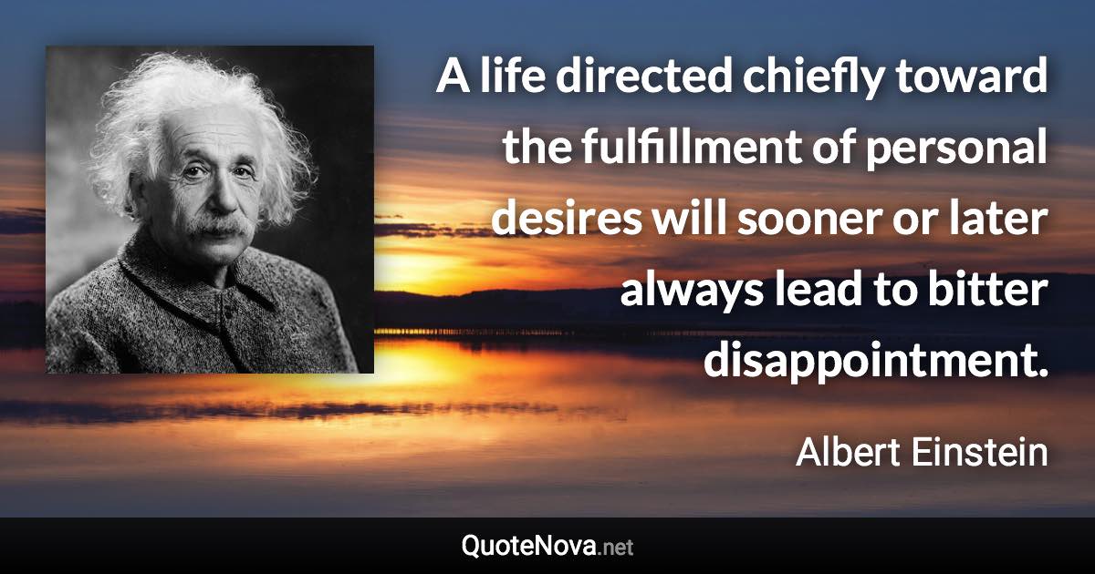 A life directed chiefly toward the fulfillment of personal desires will sooner or later always lead to bitter disappointment. - Albert Einstein quote
