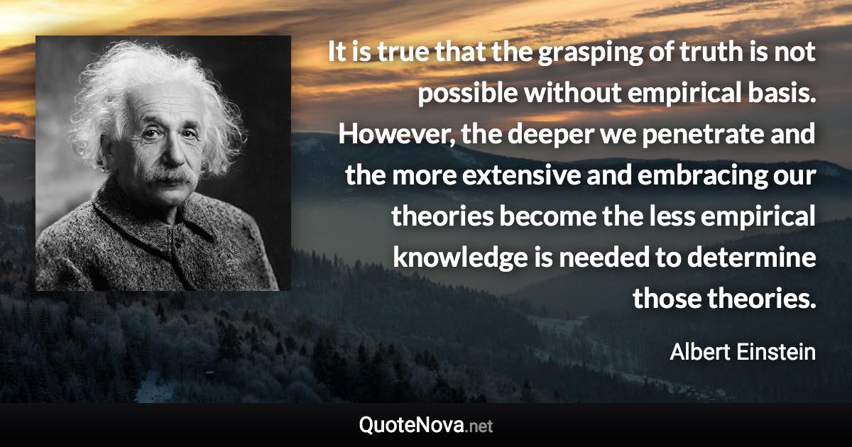 It is true that the grasping of truth is not possible without empirical basis. However, the deeper we penetrate and the more extensive and embracing our theories become the less empirical knowledge is needed to determine those theories. - Albert Einstein quote