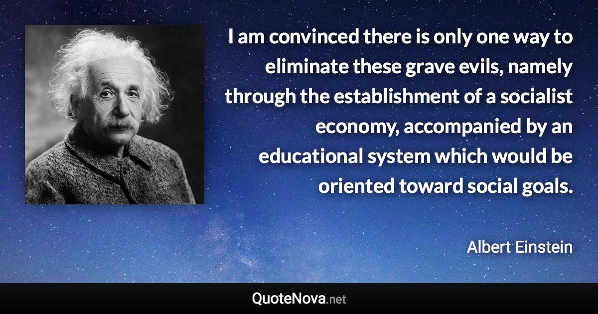 I am convinced there is only one way to eliminate these grave evils, namely through the establishment of a socialist economy, accompanied by an educational system which would be oriented toward social goals. - Albert Einstein quote