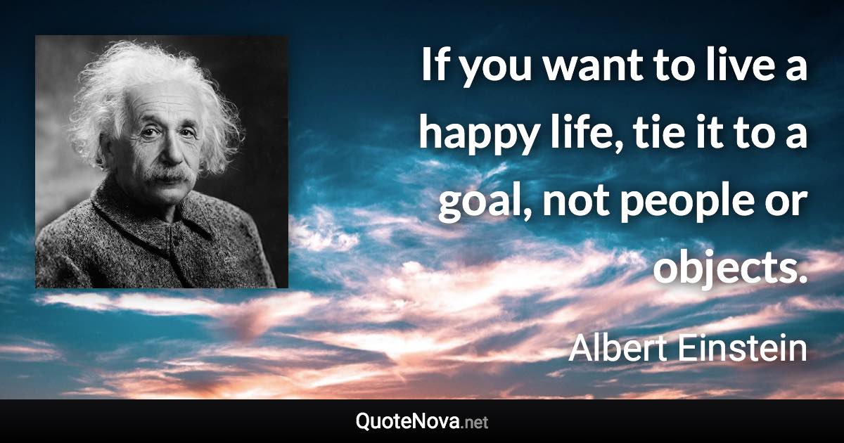 If you want to live a happy life, tie it to a goal, not people or objects. - Albert Einstein quote